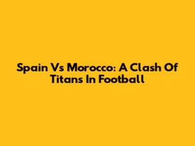Spain Vs Morocco: A Clash Of Titans In Football