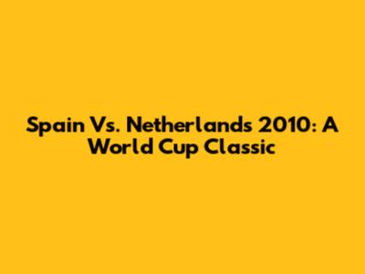Spain Vs. Netherlands 2010: A World Cup Classic
