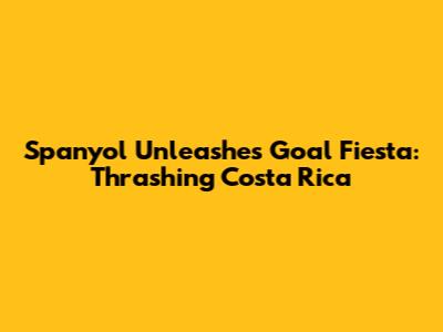 Spanyol Unleashes Goal Fiesta: Thrashing Costa Rica
