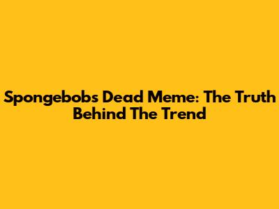 Spongebob's Dead Meme: The Truth Behind The Trend