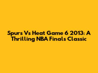 Spurs Vs Heat Game 6 2013: A Thrilling NBA Finals Classic