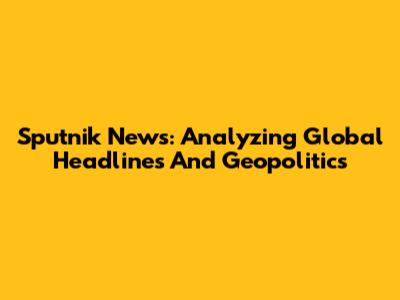 Sputnik News: Analyzing Global Headlines And Geopolitics