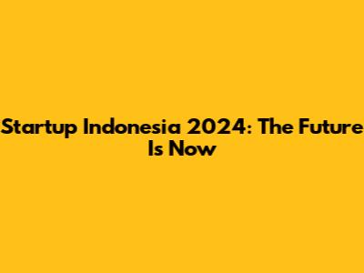 Startup Indonesia 2024: The Future Is Now