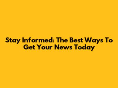 Stay Informed: The Best Ways To Get Your News Today