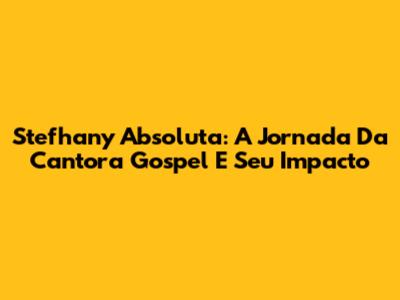 Stefhany Absoluta: A Jornada Da Cantora Gospel E Seu Impacto
