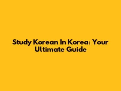 Study Korean In Korea: Your Ultimate Guide