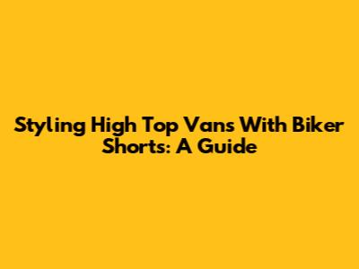Styling High Top Vans With Biker Shorts: A Guide