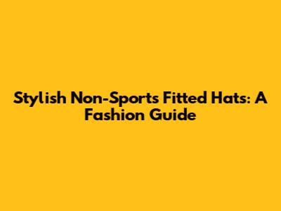 Stylish Non-Sports Fitted Hats: A Fashion Guide
