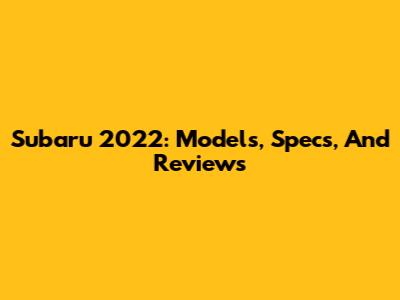 Subaru 2022: Models, Specs, And Reviews