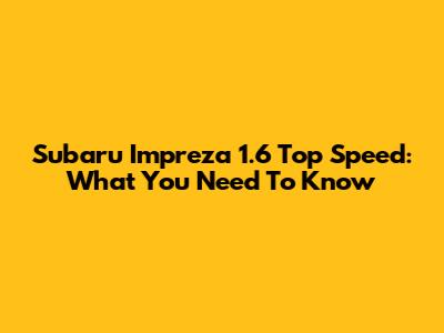 Subaru Impreza 1.6 Top Speed: What You Need To Know