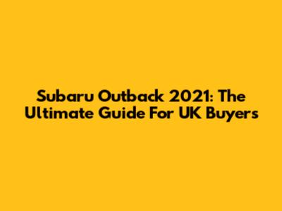 Subaru Outback 2021: The Ultimate Guide For UK Buyers