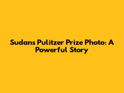 Sudan's Pulitzer Prize Photo: A Powerful Story