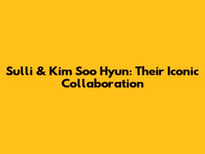 Sulli & Kim Soo Hyun: Their Iconic Collaboration
