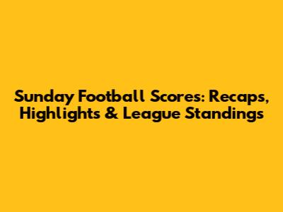 Sunday Football Scores: Recaps, Highlights & League Standings