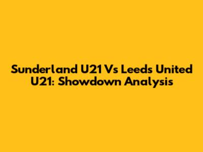 Sunderland U21 Vs Leeds United U21: Showdown Analysis