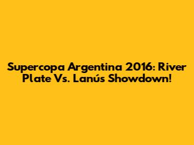 Supercopa Argentina 2016: River Plate Vs. Lanús Showdown!