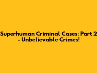 Superhuman Criminal Cases: Part 2 - Unbelievable Crimes!