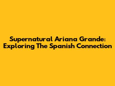 Supernatural Ariana Grande: Exploring The Spanish Connection