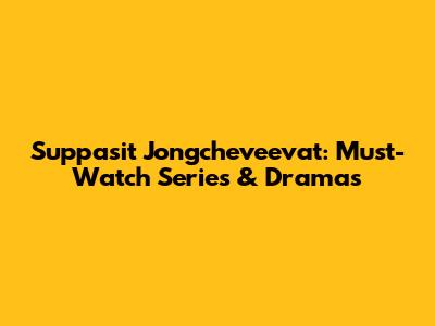 Suppasit Jongcheveevat: Must-Watch Series & Dramas