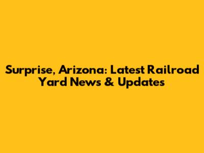 Surprise, Arizona: Latest Railroad Yard News & Updates