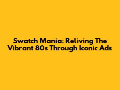 Swatch Mania: Reliving The Vibrant 80s Through Iconic Ads