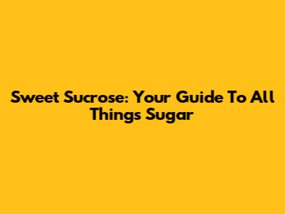 Sweet Sucrose: Your Guide To All Things Sugar