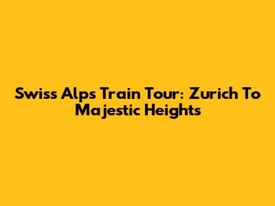 Swiss Alps Train Tour: Zurich To Majestic Heights