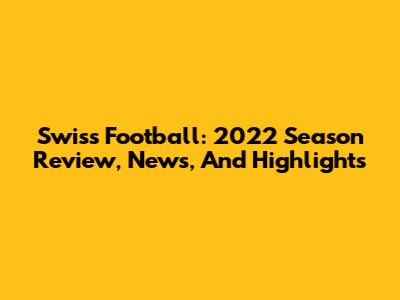 Swiss Football: 2022 Season Review, News, And Highlights