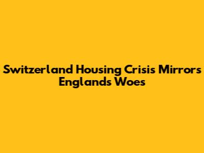 Switzerland Housing Crisis Mirrors England's Woes