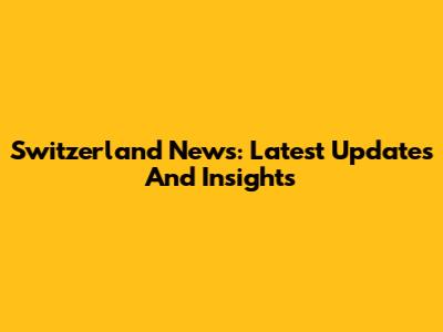 Switzerland News: Latest Updates And Insights