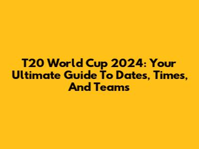 T20 World Cup 2024: Your Ultimate Guide To Dates, Times, And Teams