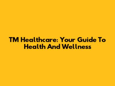 TM Healthcare: Your Guide To Health And Wellness