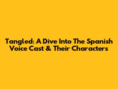 Tangled: A Dive Into The Spanish Voice Cast & Their Characters