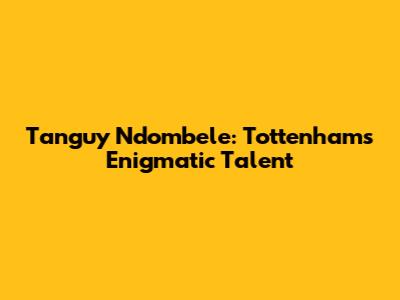 Tanguy Ndombele: Tottenham's Enigmatic Talent