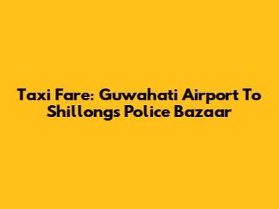 Taxi Fare: Guwahati Airport To Shillong's Police Bazaar