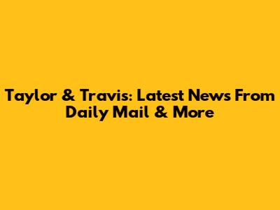 Taylor & Travis: Latest News From Daily Mail & More