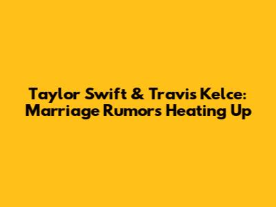 Taylor Swift & Travis Kelce: Marriage Rumors Heating Up