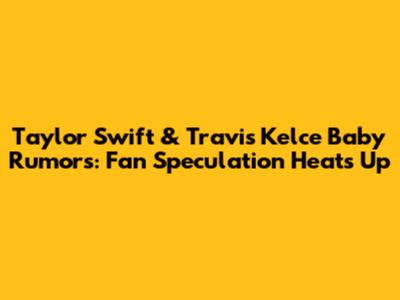 Taylor Swift & Travis Kelce Baby Rumors: Fan Speculation Heats Up