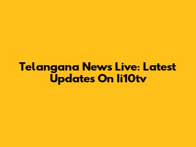 Telangana News Live: Latest Updates On Ii10tv
