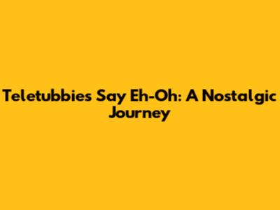 Teletubbies Say Eh-Oh: A Nostalgic Journey