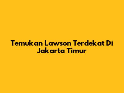 Temukan Lawson Terdekat Di Jakarta Timur