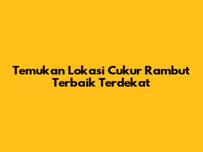 Temukan Lokasi Cukur Rambut Terbaik Terdekat