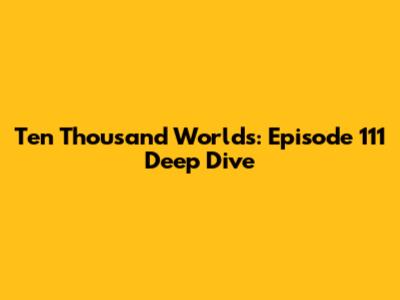 Ten Thousand Worlds: Episode 111 Deep Dive