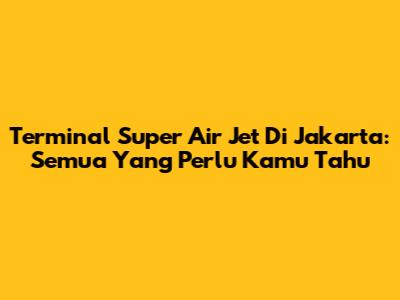 Terminal Super Air Jet Di Jakarta: Semua Yang Perlu Kamu Tahu