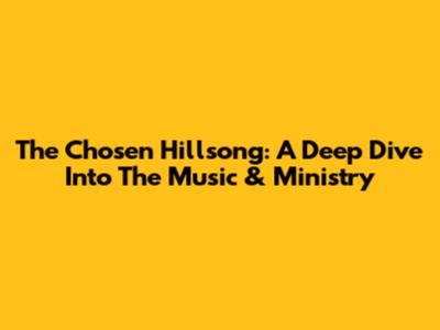 The Chosen Hillsong: A Deep Dive Into The Music & Ministry