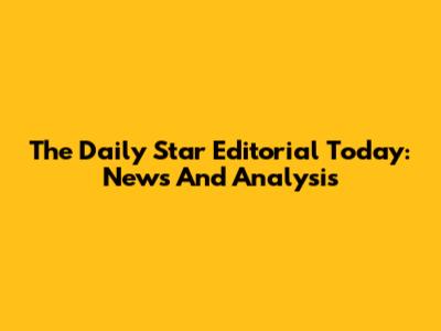 The Daily Star Editorial Today: News And Analysis