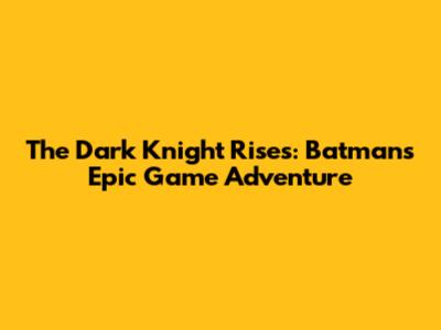 The Dark Knight Rises: Batman's Epic Game Adventure