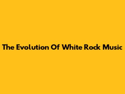 The Evolution Of White Rock Music
