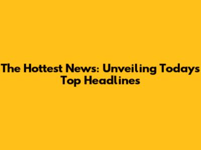 The Hottest News: Unveiling Today's Top Headlines