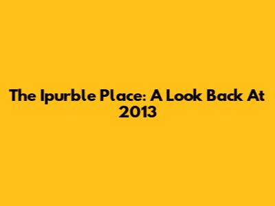 The Ipurble Place: A Look Back At 2013